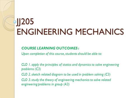 JJ205 ENGINEERING MECHANICS COURSE LEARNING OUTCOMES : Upon completion of this course, students should be able to: CLO 1. apply the principles of statics.
