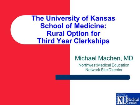 The University of Kansas School of Medicine: Rural Option for Third Year Clerkships Michael Machen, MD Northwest Medical Education Network Site Director.