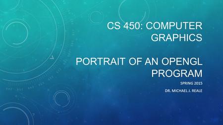 CS 450: COMPUTER GRAPHICS PORTRAIT OF AN OPENGL PROGRAM SPRING 2015 DR. MICHAEL J. REALE.