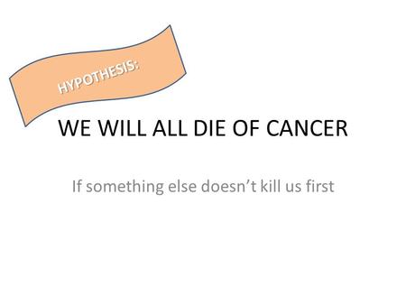 WE WILL ALL DIE OF CANCER If something else doesn’t kill us first HYPOTHESIS:
