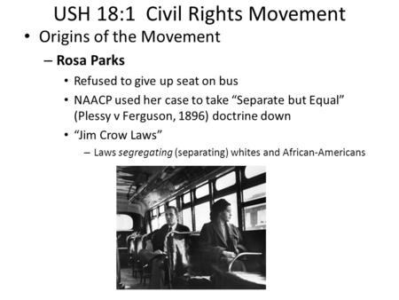 USH 18:1 Civil Rights Movement Origins of the Movement – Rosa Parks Refused to give up seat on bus NAACP used her case to take “Separate but Equal” (Plessy.