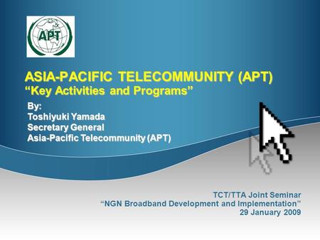 ASIA-PACIFIC TELECOMMUNITY (APT) “Key Activities and Programs” TCT/TTA Joint Seminar “NGN Broadband Development and Implementation” 29 January 2009 By: