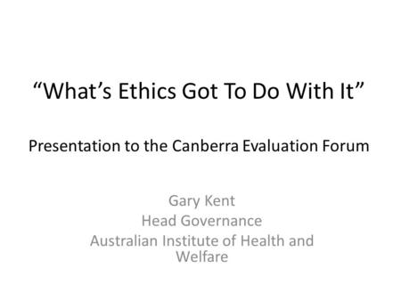 “What’s Ethics Got To Do With It” Presentation to the Canberra Evaluation Forum Gary Kent Head Governance Australian Institute of Health and Welfare.