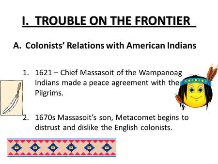 I. TROUBLE ON THE FRONTIER A.Colonists’ Relations with American Indians 1.1621 – Chief Massasoit of the Wampanoag Indians made a peace agreement with the.