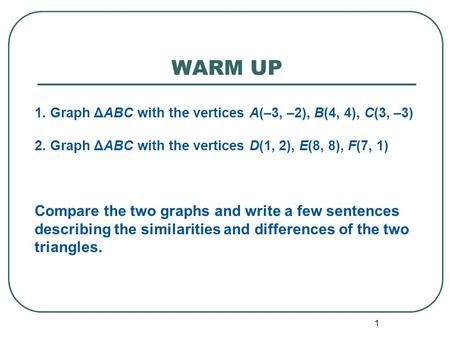 WARM UP 1 1. Graph ΔABC with the vertices A(–3, –2), B(4, 4), C(3, –3) 2. Graph ΔABC with the vertices D(1, 2), E(8, 8), F(7, 1) Compare the two graphs.