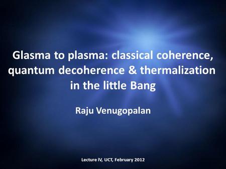Glasma to plasma: classical coherence, quantum decoherence & thermalization in the little Bang Raju Venugopalan Lecture iV, UCT, February 2012.