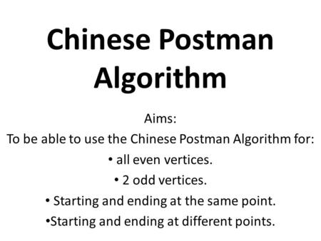 Chinese Postman Algorithm Aims: To be able to use the Chinese Postman Algorithm for: all even vertices. 2 odd vertices. Starting and ending at the same.
