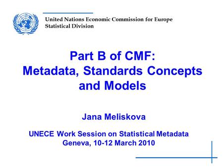 United Nations Economic Commission for Europe Statistical Division Part B of CMF: Metadata, Standards Concepts and Models Jana Meliskova UNECE Work Session.