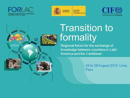 Transition to formality 24 to 28 August 2015, Lima, Peru Regional forum for the exchange of knowledge between countries in Latin America and the Caribbean.