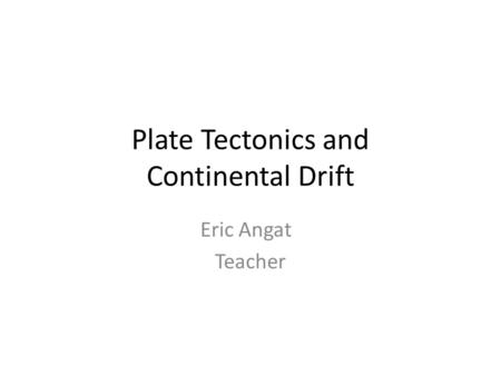 Plate Tectonics and Continental Drift Eric Angat Teacher.