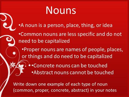 Nouns A noun is a person, place, thing, or idea Common nouns are less specific and do not need to be capitalized Proper nouns are names of people, places,