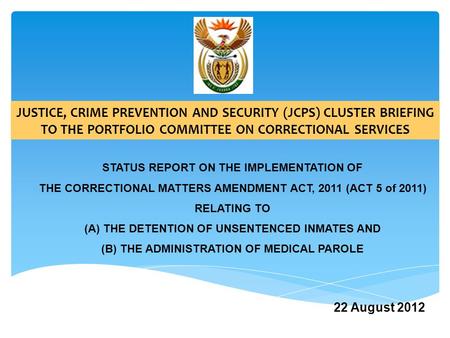 22 August 2012 JUSTICE, CRIME PREVENTION AND SECURITY (JCPS) CLUSTER BRIEFING TO THE PORTFOLIO COMMITTEE ON CORRECTIONAL SERVICES STATUS REPORT ON THE.