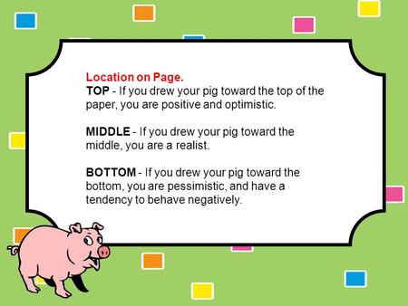 The Pig Test Results. Location on Page. TOP - If you drew your pig toward the top of the paper, you are positive and optimistic. MIDDLE - If you drew your.