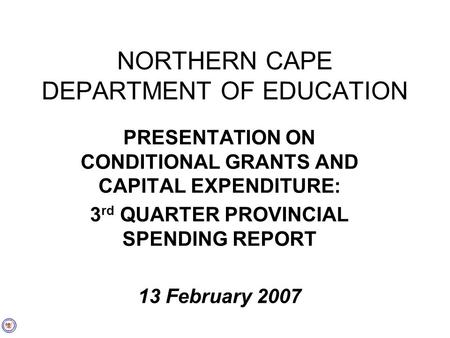NORTHERN CAPE DEPARTMENT OF EDUCATION PRESENTATION ON CONDITIONAL GRANTS AND CAPITAL EXPENDITURE: 3 rd QUARTER PROVINCIAL SPENDING REPORT 13 February 2007.
