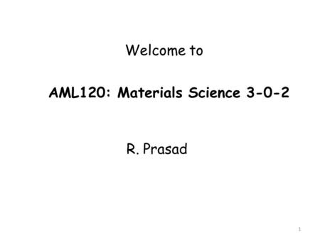 1 Welcome to AML120: Materials Science 3-0-2 R. Prasad.