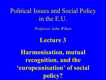 Political Issues and Social Policy in the E.U. Professor John Wilton Lecture 3 Harmonisation, mutual recognition, and the ‘europeanisation’ of social policy?