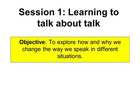 Session 1: Learning to talk about talk Objective: To explore how and why we change the way we speak in different situations.