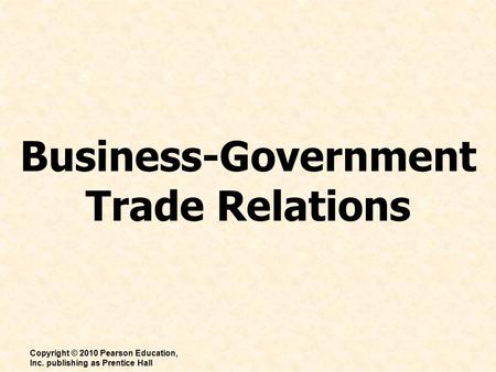 Business-Government Trade Relations Copyright © 2010 Pearson Education, Inc. publishing as Prentice Hall.