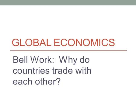GLOBAL ECONOMICS Bell Work: Why do countries trade with each other?