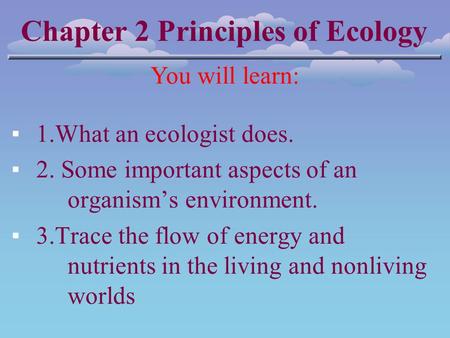 Chapter 2 Principles of Ecology You will learn: ▪1.What an ecologist does. ▪2. Some important aspects of an organism’s environment. ▪3.Trace the flow of.