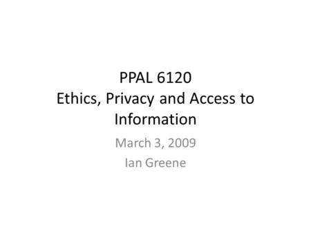 PPAL 6120 Ethics, Privacy and Access to Information March 3, 2009 Ian Greene.