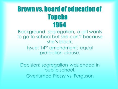Brown vs. board of education of Topeka 1954 Background: segregation, a girl wants to go to school but she can’t because she’s black. Issue: 14 th amendment;
