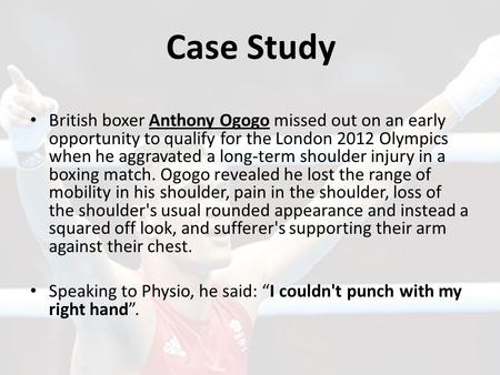 Case Study British boxer Anthony Ogogo missed out on an early opportunity to qualify for the London 2012 Olympics when he aggravated a long-term shoulder.