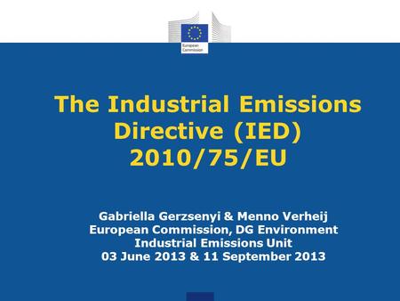 The Industrial Emissions Directive (IED) 2010/75/EU Gabriella Gerzsenyi & Menno Verheij European Commission, DG Environment Industrial Emissions Unit 03.