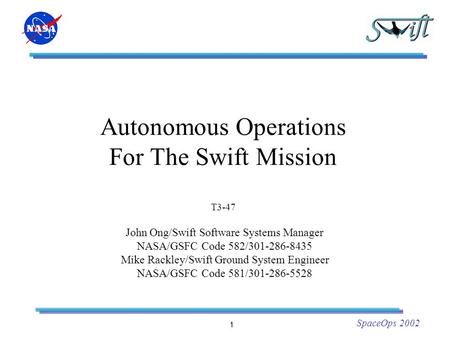 1 SpaceOps 2002 Autonomous Operations For The Swift Mission T3-47 John Ong/Swift Software Systems Manager NASA/GSFC Code 582/301-286-8435 Mike Rackley/Swift.