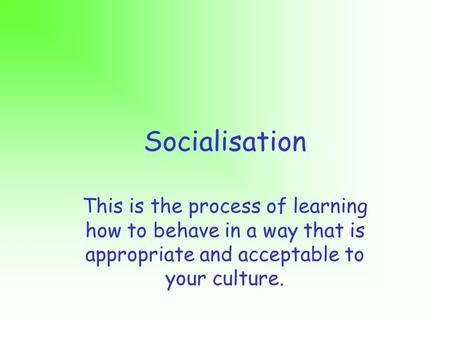 Socialisation This is the process of learning how to behave in a way that is appropriate and acceptable to your culture.