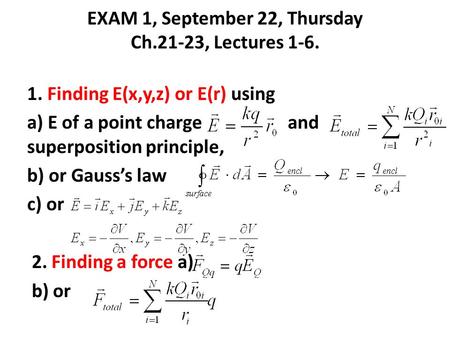 EXAM 1, September 22, Thursday Ch.21-23, Lectures 1-6. 1. Finding E(x,y,z) or E(r) using a) E of a point charge and superposition principle, b) or Gauss’s.