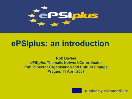 EPSIplus: an introduction Rob Davies ePSIplus Thematic Network Co-ordinator Public Sector Organisation and Culture Change Prague, 11 April 2007 funded.