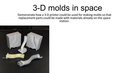 3-D molds in space Demonstrate how a 3-D printer could be used for making molds so that replacement parts could be made with materials already on the space.