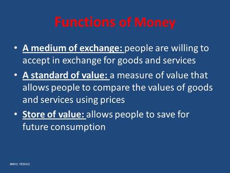 Functions of Money A medium of exchange: people are willing to accept in exchange for goods and services A standard of value: a measure of value that allows.