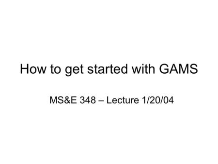How to get started with GAMS MS&E 348 – Lecture 1/20/04.