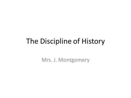 The Discipline of History Mrs. J. Montgomery. Why study history? “ ‘cause we have to.” learn from past mistakes inform our future question, analyze and.