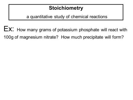 Stoichiometry a quantitative study of chemical reactions Ex: How many grams of potassium phosphate will react with 100g of magnesium nitrate? How much.