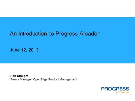 An Introduction to Progress Arcade ™ June 12, 2013 Rob Straight Senior Manager, OpenEdge Product Management.