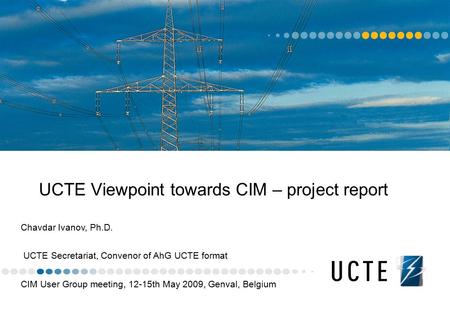 UCTE Viewpoint towards CIM – project report Chavdar Ivanov, Ph.D. UCTE Secretariat, Convenor of AhG UCTE format CIM User Group meeting, 12-15th May 2009,