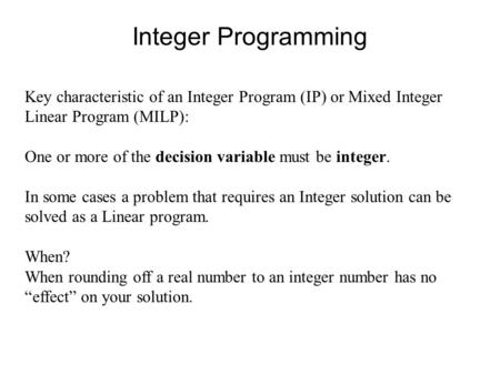 Integer Programming Key characteristic of an Integer Program (IP) or Mixed Integer Linear Program (MILP): One or more of the decision variable must be.