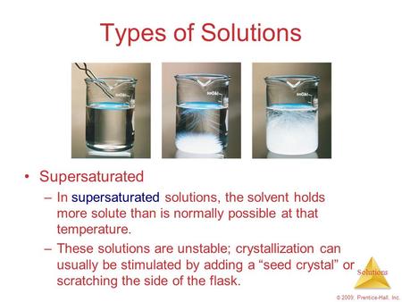Solutions © 2009, Prentice-Hall, Inc. Types of Solutions Supersaturated –In supersaturated solutions, the solvent holds more solute than is normally possible.