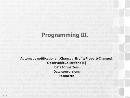 V 1.0 Programming III. Automatic notifications (…Changed, INofityPropertyChanged, ObservableCollection ) Data formatters Data conversions Resources.