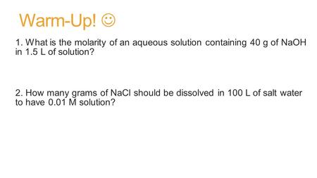 Warm-Up! 1. What is the molarity of an aqueous solution containing 40 g of NaOH in 1.5 L of solution? 2. How many grams of NaCl should be dissolved in.