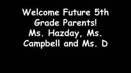 Welcome Future 5th Grade Parents! Ms. Hazday, Ms. Campbell and Ms. D.