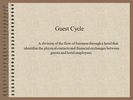 Guest Cycle A division of the flow of business through a hotel that identifies the physical contacts and financial exchanges between guests and hotel employees.