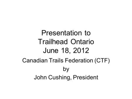 Presentation to Trailhead Ontario June 18, 2012 Canadian Trails Federation (CTF) by John Cushing, President.
