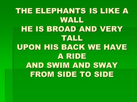 THE ELEPHANTS IS LIKE A WALL HE IS BROAD AND VERY TALL UPON HIS BACK WE HAVE A RIDE AND SWIM AND SWAY FROM SIDE TO SIDE.