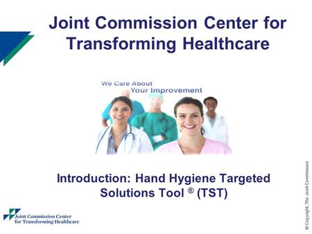© Copyright, The Joint Commission 1 Joint Commission Center for Transforming Healthcare Introduction: Hand Hygiene Targeted Solutions Tool ® (TST)