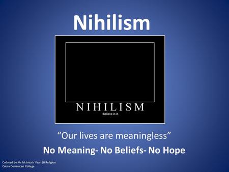 Nihilism “Our lives are meaningless” No Meaning- No Beliefs- No Hope Collated by Ms McIntosh Year 10 Religion Cabra Dominican College.