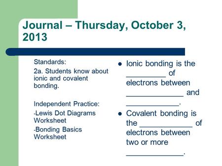 Journal – Thursday, October 3, 2013 Standards: 2a. Students know about ionic and covalent bonding. Independent Practice: - Lewis Dot Diagrams Worksheet.